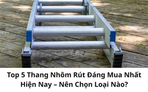 Top 5 Thang Nhôm Rút Đáng Mua Nhất Hiện Nay – Nên Chọn Loại Nào?
